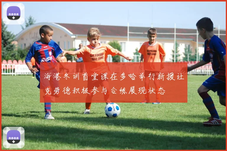 海港冬训首堂课在多哈举行新援让克劳德积极参与合练展现状态
