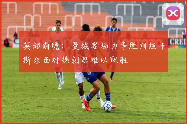 英超前瞻：曼城客场力争胜利纽卡斯尔面对热刺恐难以取胜