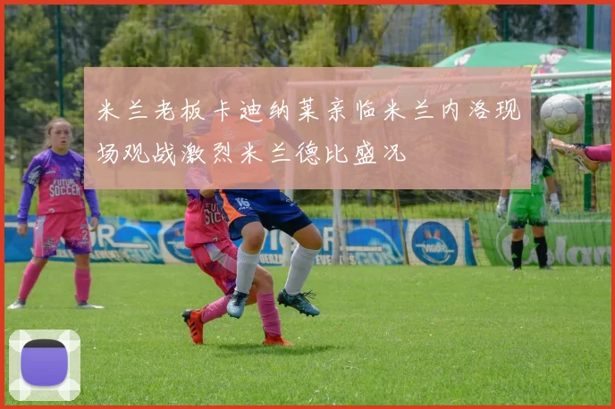 米兰老板卡迪纳莱亲临米兰内洛现场观战激烈米兰德比盛况