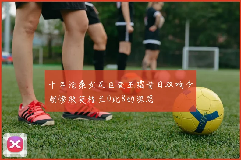 十年沧桑女足巨变王霜昔日双响今朝惨败英格兰0比8的深思