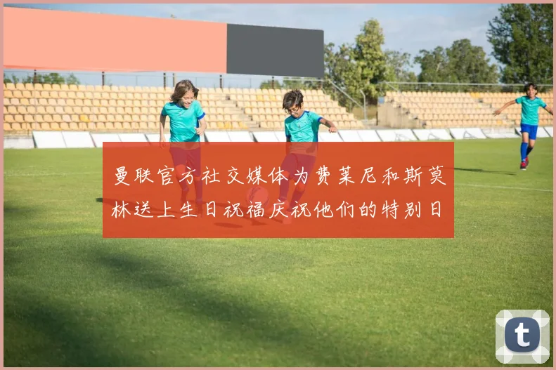 曼联官方社交媒体为费莱尼和斯莫林送上生日祝福庆祝他们的特别日子