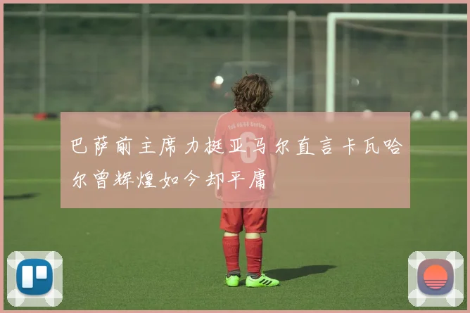 巴萨前主席力挺亚马尔直言卡瓦哈尔曾辉煌如今却平庸