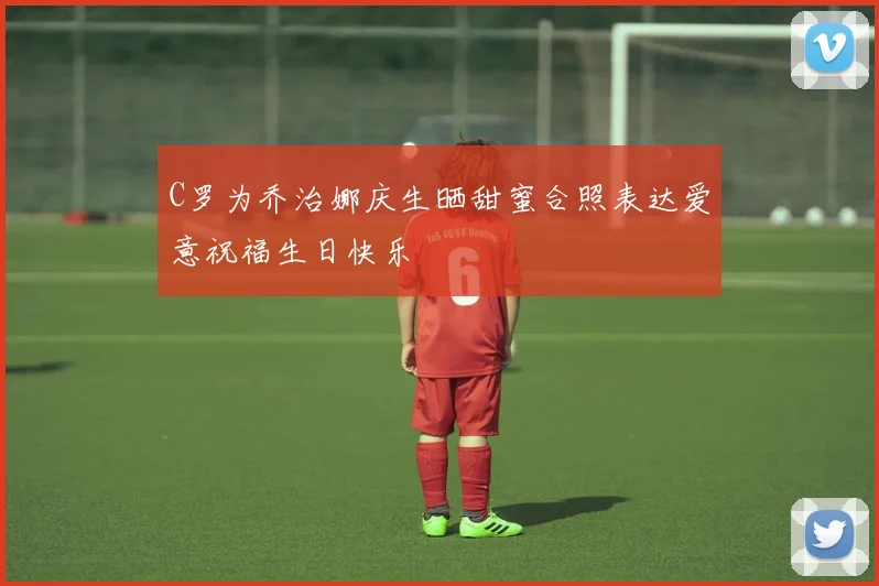 C罗为乔治娜庆生晒甜蜜合照表达爱意祝福生日快乐