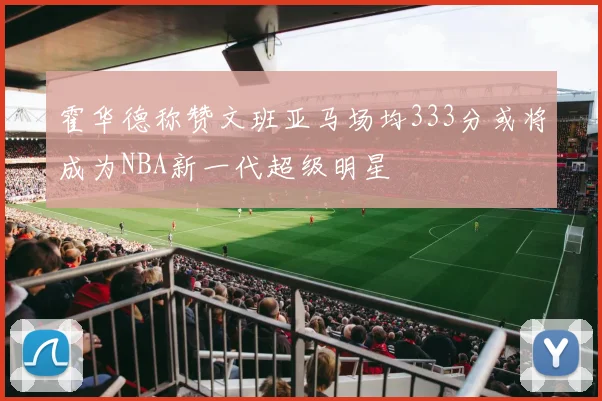 霍华德称赞文班亚马场均333分或将成为NBA新一代超级明星
