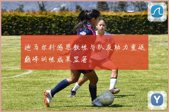 迪马尔科感恩教练与队友助力重返巅峰训练成果显著
