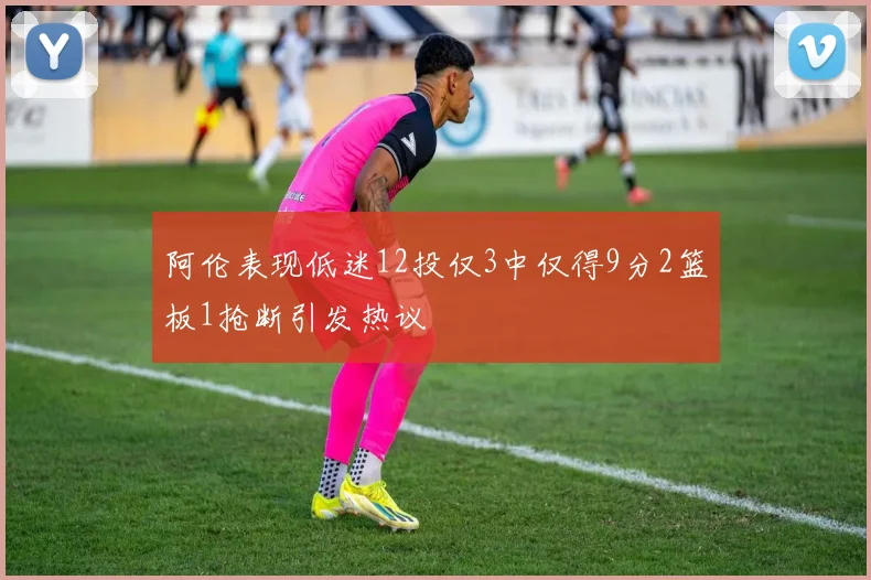 阿伦表现低迷12投仅3中仅得9分2篮板1抢断引发热议