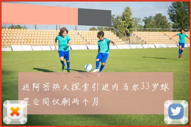 迈阿密热火探索引进内马尔33岁球星合同仅剩两个月