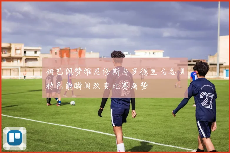 姆巴佩赞维尼修斯与罗德里戈各具特色能瞬间改变比赛局势