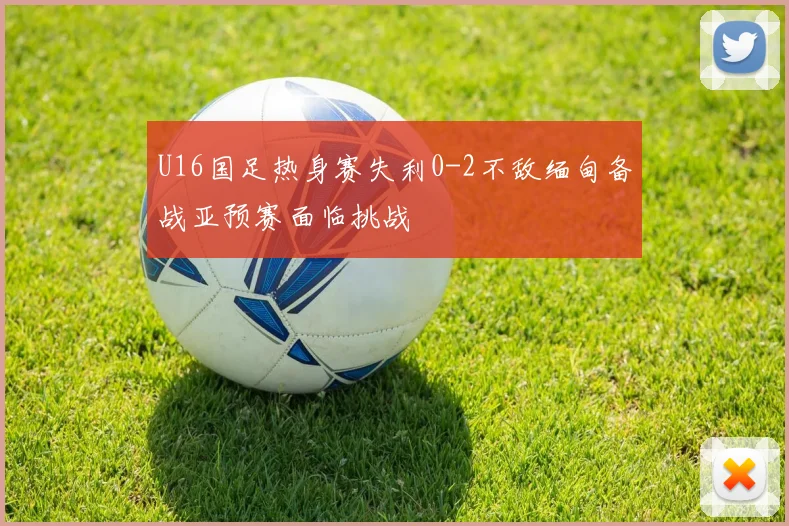 U16国足热身赛失利0-2不敌缅甸备战亚预赛面临挑战