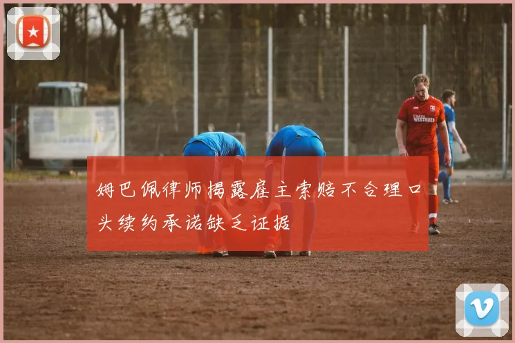 姆巴佩律师揭露雇主索赔不合理口头续约承诺缺乏证据