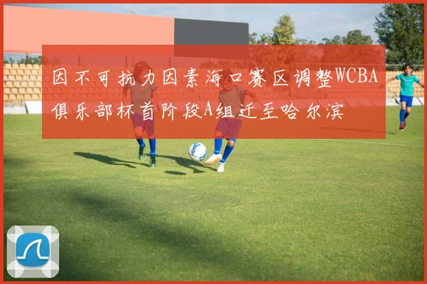 因不可抗力因素海口赛区调整WCBA俱乐部杯首阶段A组迁至哈尔滨