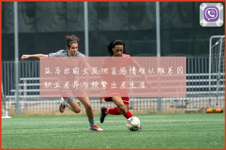 亚马尔前女友坦言感情难以维系因职业差异与频繁出差生活