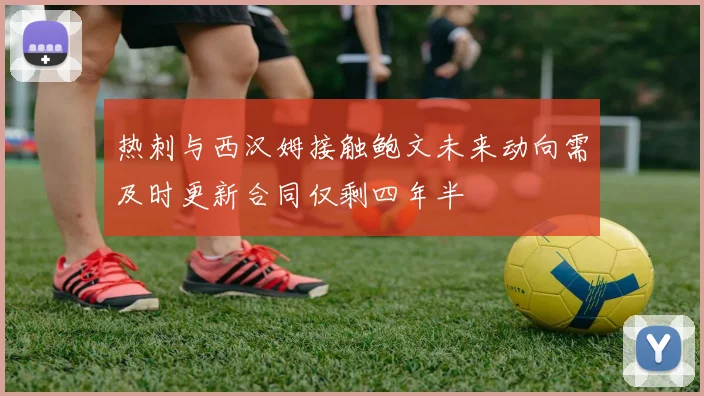热刺与西汉姆接触鲍文未来动向需及时更新合同仅剩四年半
