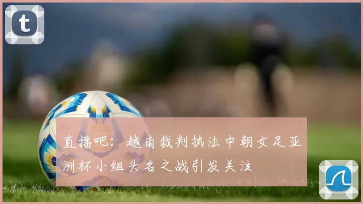 直播吧：越南裁判执法中朝女足亚洲杯小组头名之战引发关注