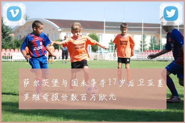 萨尔茨堡与国米争夺17岁后卫亚基罗维奇报价数百万欧元