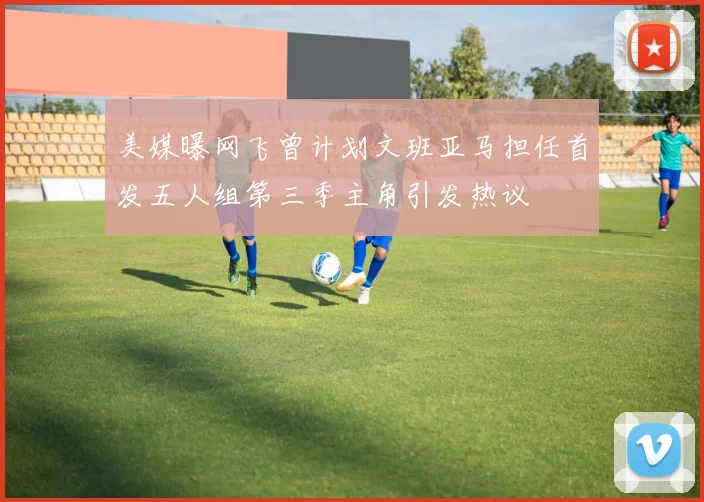 美媒曝网飞曾计划文班亚马担任首发五人组第三季主角引发热议