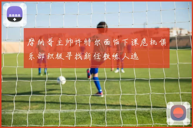 摩纳哥主帅许特尔面临下课危机俱乐部积极寻找新任教练人选