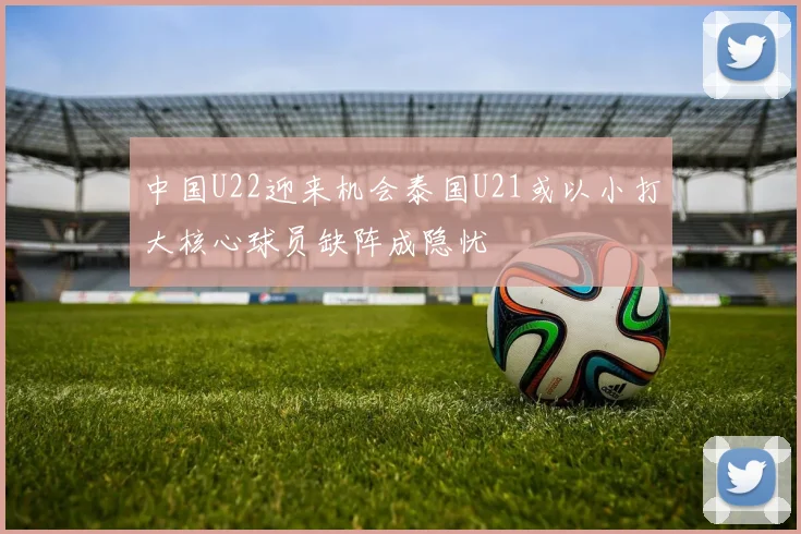 中国U22迎来机会泰国U21或以小打大核心球员缺阵成隐忧