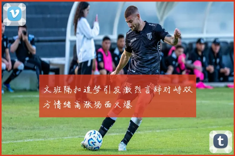 文班隔扣追梦引发激烈言辞对峙双方情绪高涨场面火爆