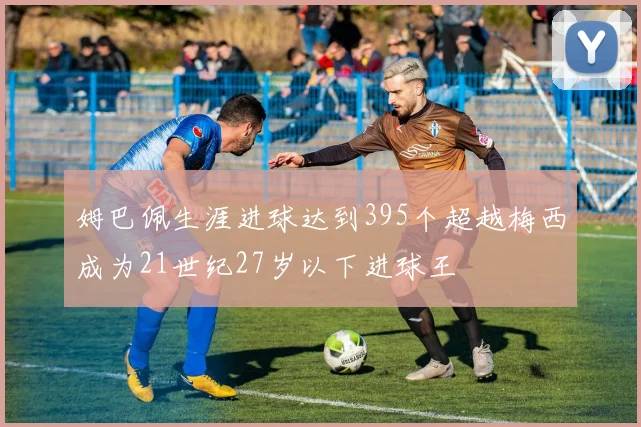 姆巴佩生涯进球达到395个超越梅西成为21世纪27岁以下进球王