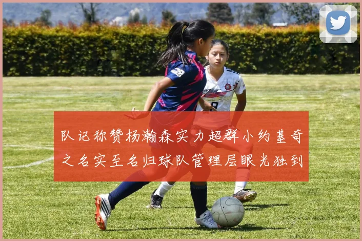 队记称赞杨瀚森实力超群小约基奇之名实至名归球队管理层眼光独到