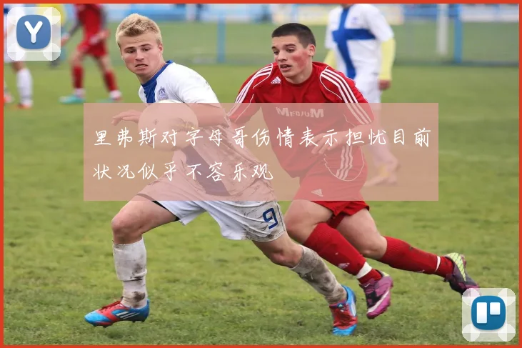 里弗斯对字母哥伤情表示担忧目前状况似乎不容乐观