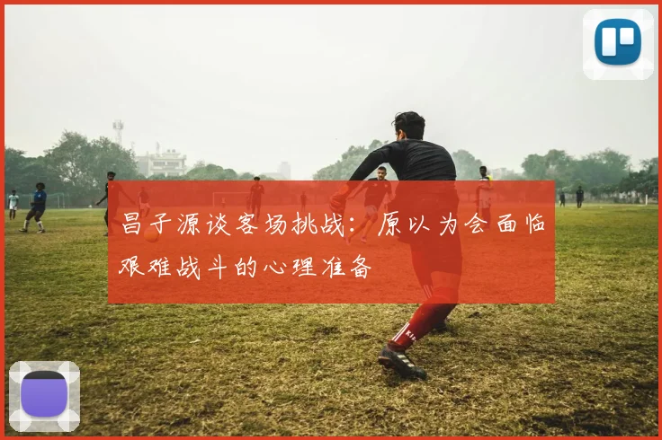 昌子源谈客场挑战：原以为会面临艰难战斗的心理准备
