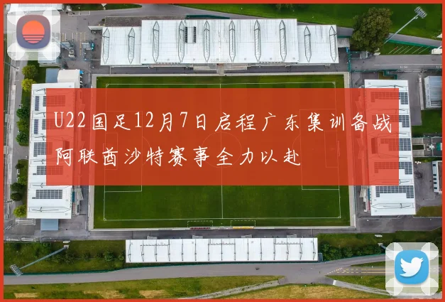 U22国足12月7日启程广东集训备战阿联酋沙特赛事全力以赴