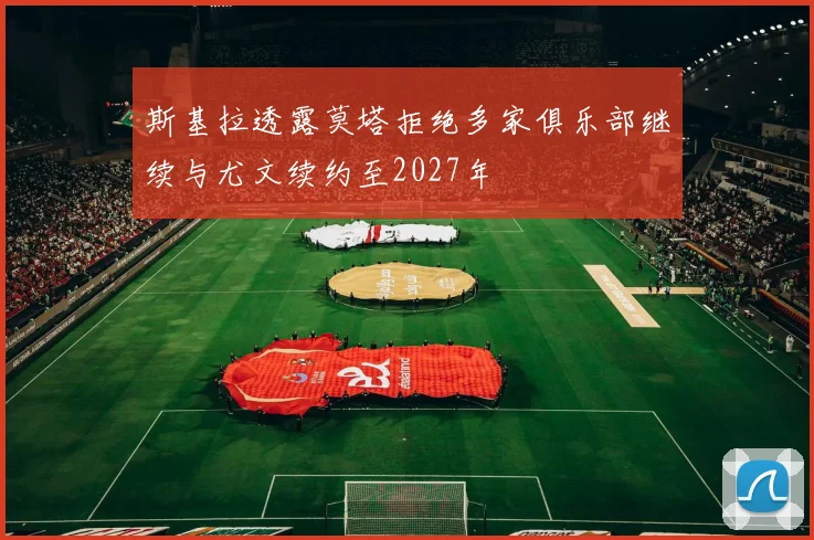 斯基拉透露莫塔拒绝多家俱乐部继续与尤文续约至2027年