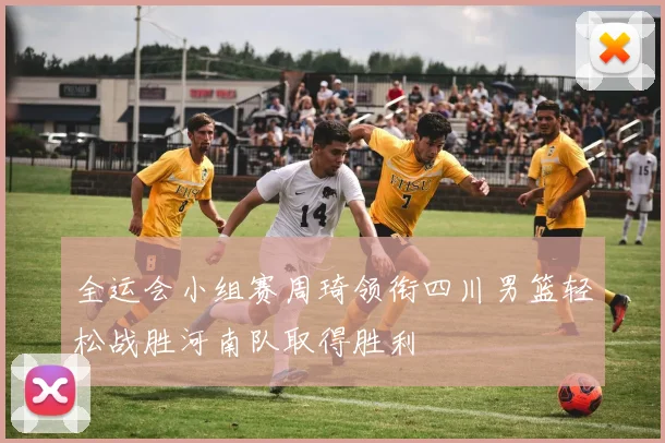 全运会小组赛周琦领衔四川男篮轻松战胜河南队取得胜利