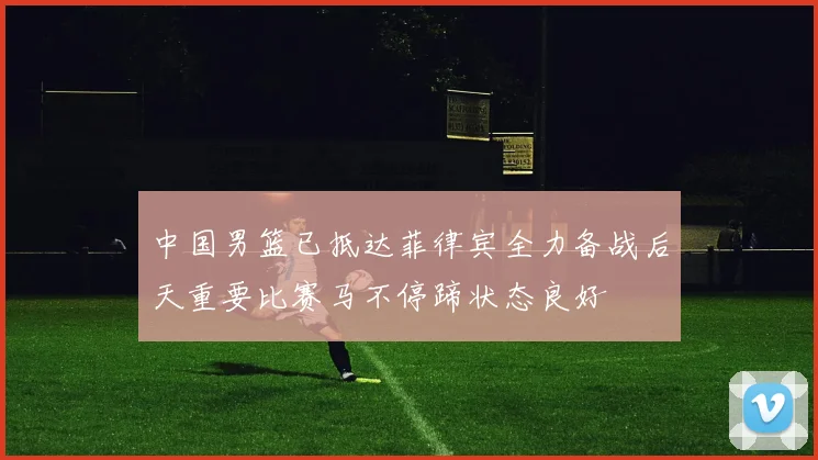 中国男篮已抵达菲律宾全力备战后天重要比赛马不停蹄状态良好