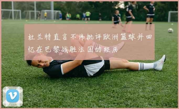 杜兰特直言不讳批评欧洲篮球并回忆在巴黎战胜法国的经历