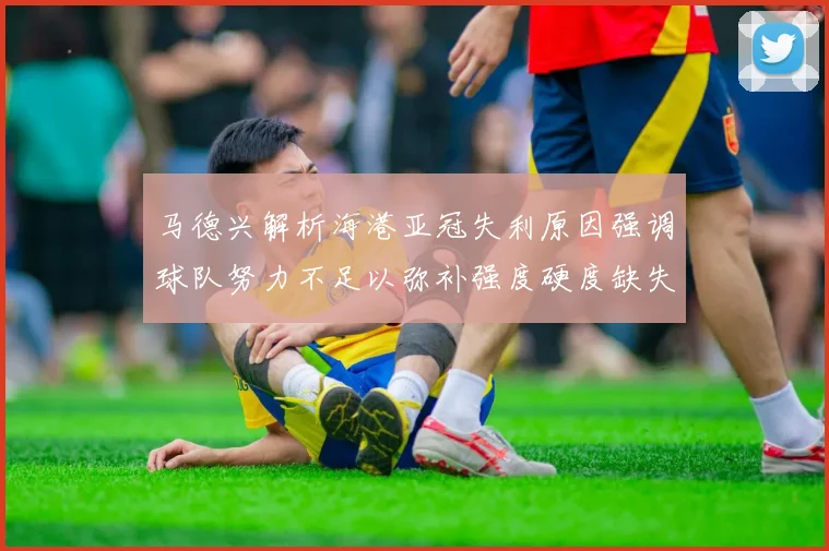 马德兴解析海港亚冠失利原因强调球队努力不足以弥补强度硬度缺失